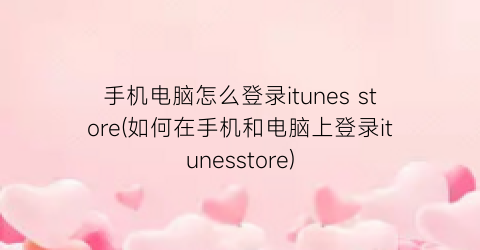 手机电脑怎么登录itunesstore(如何在手机和电脑上登录itunesstore)